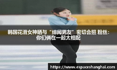 韩国花滑女神晒与“绯闻男友”密切合照 粉丝：你们俩在一起太相配